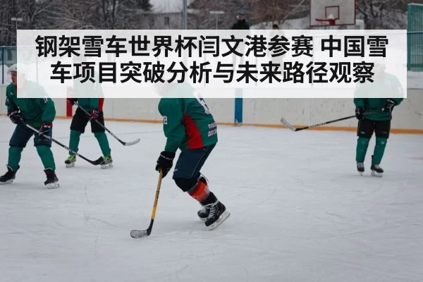 钢架雪车世界杯闫文港参赛 中国雪车项目突破分析与未来路径观察