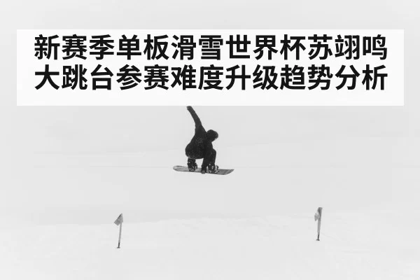 新赛季单板滑雪世界杯苏翊鸣大跳台参赛难度升级趋势分析